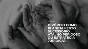 Divórcio como Planejamento Sucessório, atalho perigoso ou estratégia jurídica?
